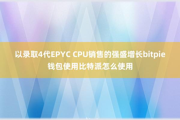 以录取4代EPYC CPU销售的强盛增长bitpie钱包使用比特派怎么使用