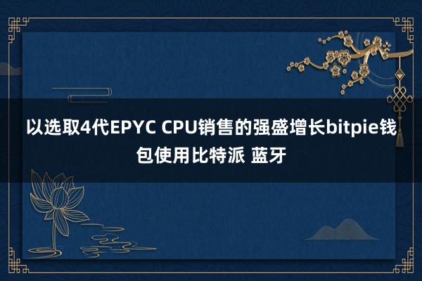 以选取4代EPYC CPU销售的强盛增长bitpie钱包使用比特派 蓝牙