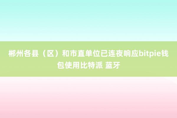 郴州各县（区）和市直单位已连夜响应bitpie钱包使用比特派 蓝牙