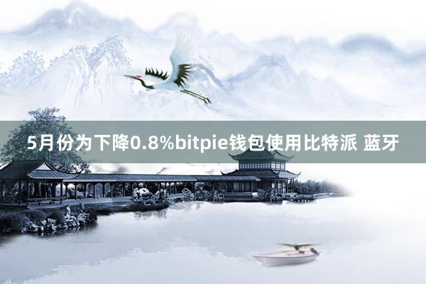 5月份为下降0.8%bitpie钱包使用比特派 蓝牙