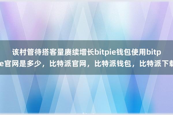 该村管待搭客量赓续增长bitpie钱包使用bitpie官网是多少，比特派官网，比特派钱包，比特派下载