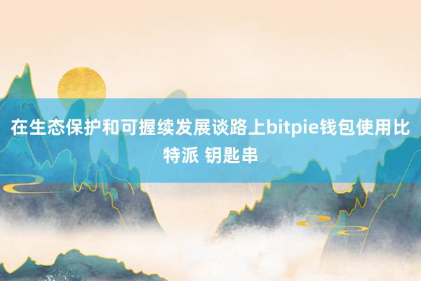 在生态保护和可握续发展谈路上bitpie钱包使用比特派 钥匙串