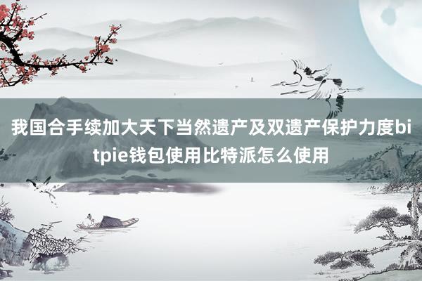 我国合手续加大天下当然遗产及双遗产保护力度bitpie钱包使用比特派怎么使用