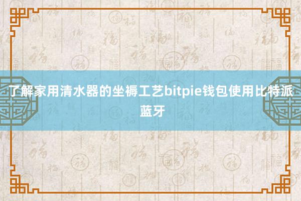 了解家用清水器的坐褥工艺bitpie钱包使用比特派 蓝牙