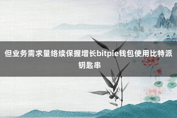 但业务需求量络续保握增长bitpie钱包使用比特派 钥匙串