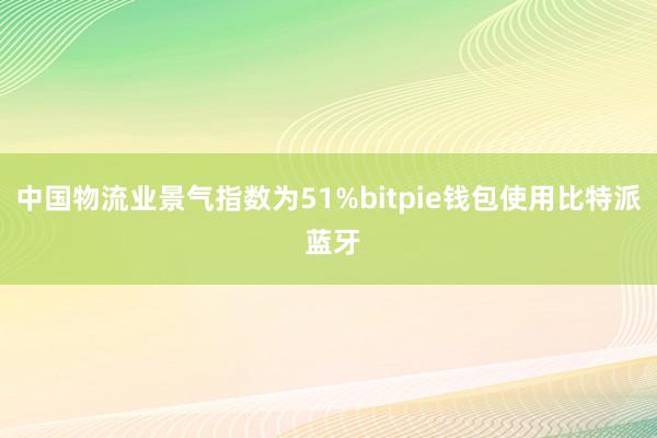 中国物流业景气指数为51%bitpie钱包使用比特派 蓝牙