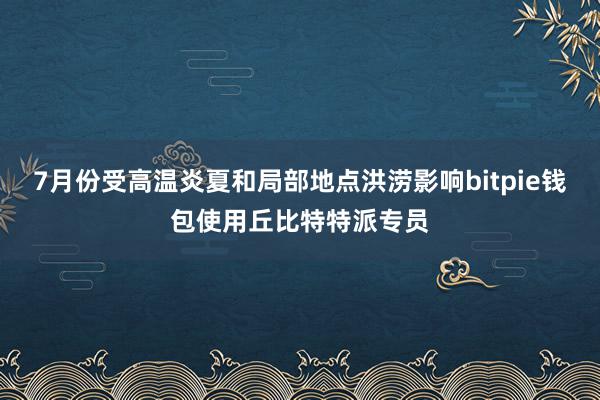 7月份受高温炎夏和局部地点洪涝影响bitpie钱包使用丘比特特派专员