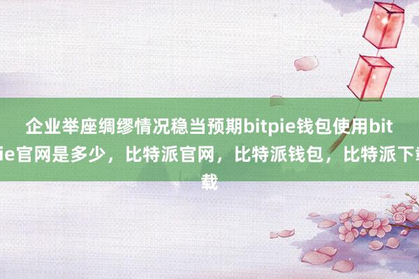 企业举座绸缪情况稳当预期bitpie钱包使用bitpie官网是多少，比特派官网，比特派钱包，比特派下载