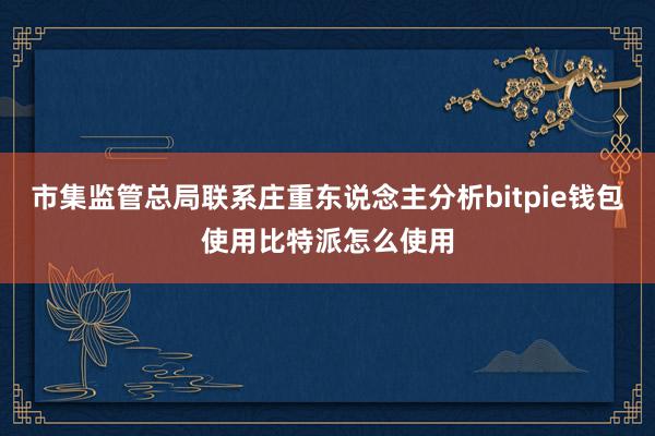 市集监管总局联系庄重东说念主分析bitpie钱包使用比特派怎么使用