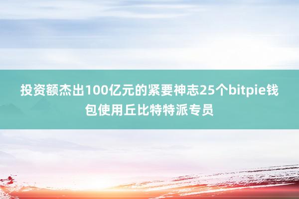 投资额杰出100亿元的紧要神志25个bitpie钱包使用丘比特特派专员