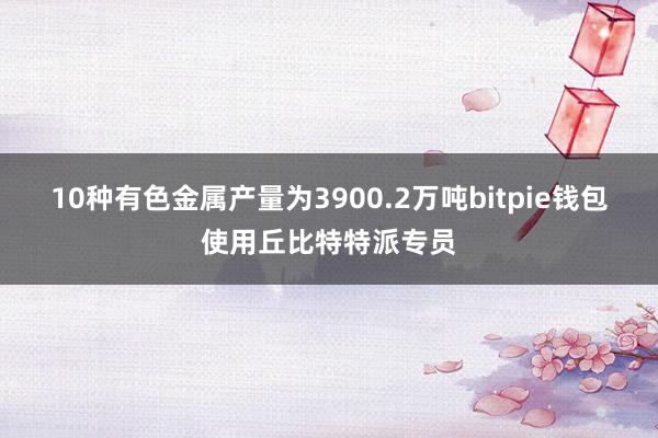 10种有色金属产量为3900.2万吨bitpie钱包使用丘比特特派专员