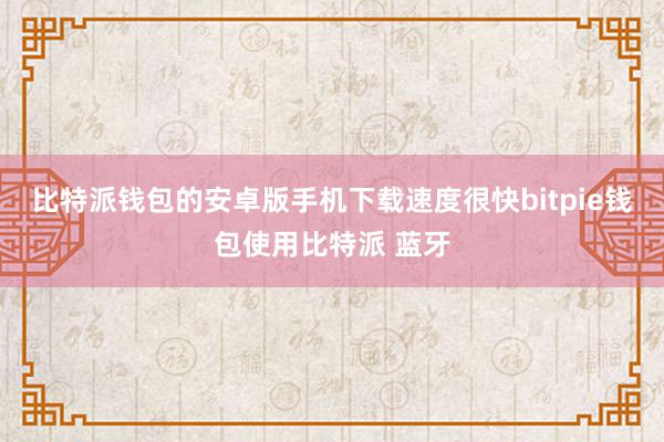 比特派钱包的安卓版手机下载速度很快bitpie钱包使用比特派 蓝牙