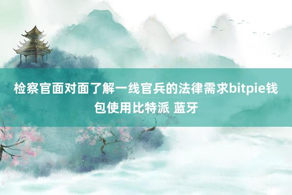 检察官面对面了解一线官兵的法律需求bitpie钱包使用比特派 蓝牙