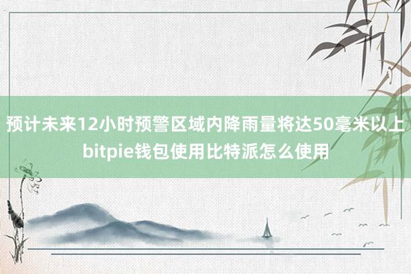 预计未来12小时预警区域内降雨量将达50毫米以上bitpie钱包使用比特派怎么使用