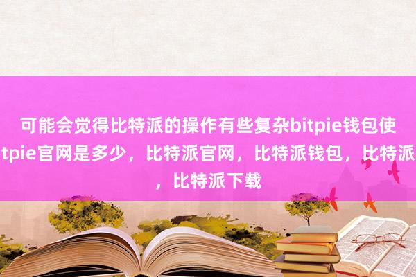 可能会觉得比特派的操作有些复杂bitpie钱包使用bitpie官网是多少，比特派官网，比特派钱包，比特派下载