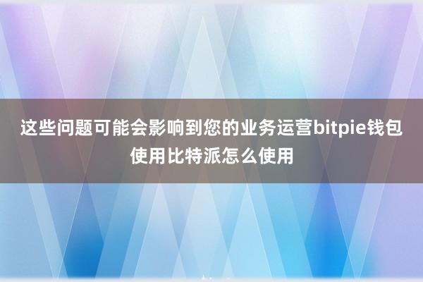 这些问题可能会影响到您的业务运营bitpie钱包使用比特派怎么使用