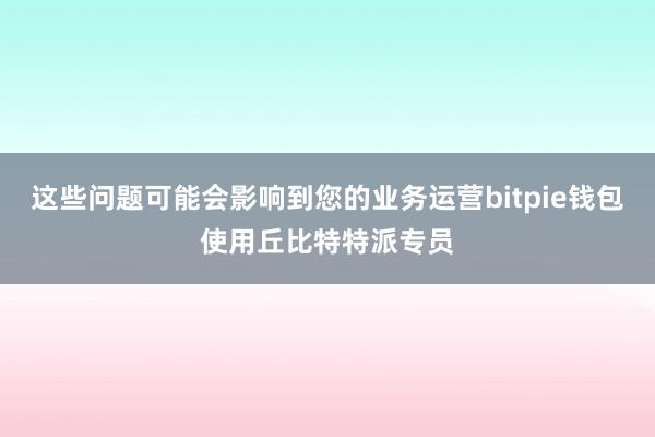 这些问题可能会影响到您的业务运营bitpie钱包使用丘比特特派专员