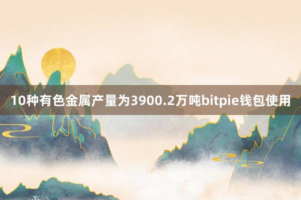 10种有色金属产量为3900.2万吨bitpie钱包使用