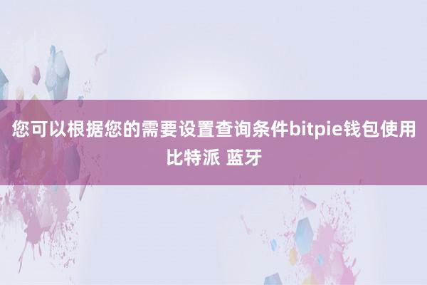 您可以根据您的需要设置查询条件bitpie钱包使用比特派 蓝牙