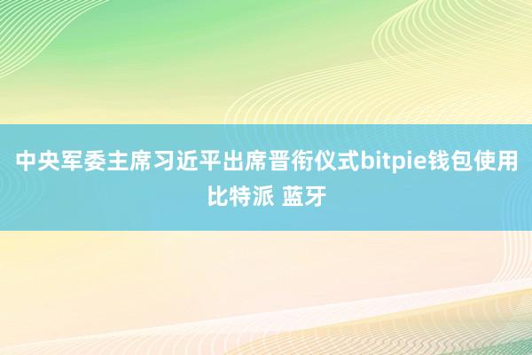 中央军委主席习近平出席晋衔仪式bitpie钱包使用比特派 蓝牙