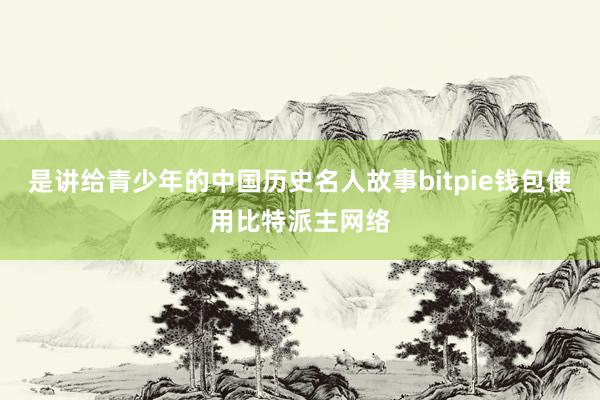 是讲给青少年的中国历史名人故事bitpie钱包使用比特派主网络