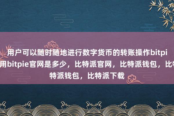 用户可以随时随地进行数字货币的转账操作bitpie钱包使用bitpie官网是多少，比特派官网，比特派钱包，比特派下载