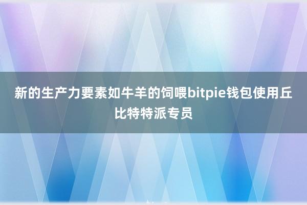 新的生产力要素如牛羊的饲喂bitpie钱包使用丘比特特派专员