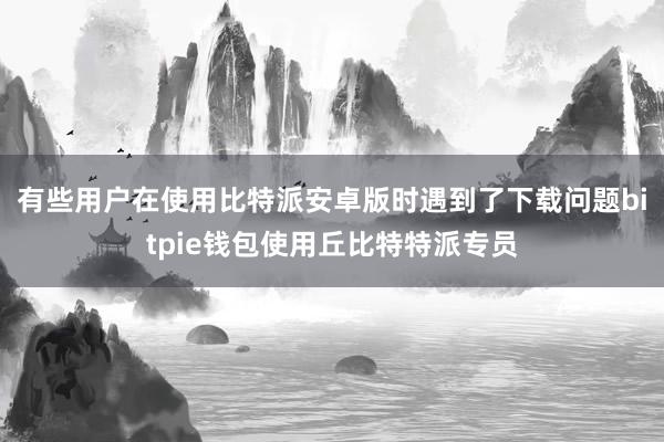 有些用户在使用比特派安卓版时遇到了下载问题bitpie钱包使用丘比特特派专员