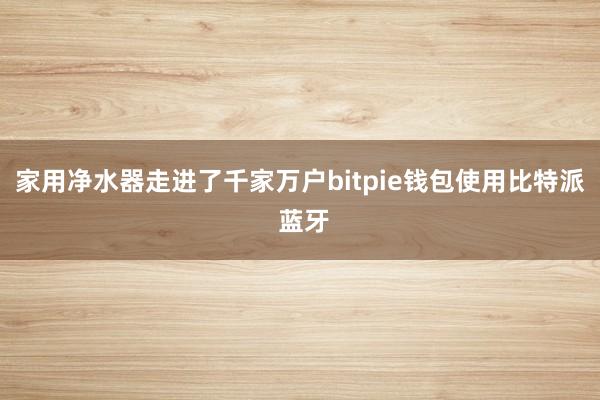 家用净水器走进了千家万户bitpie钱包使用比特派 蓝牙