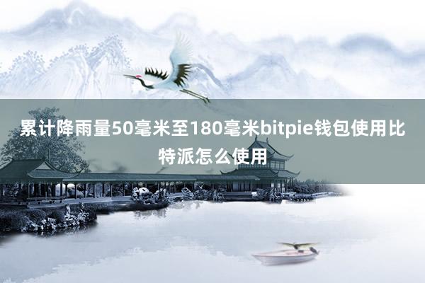 累计降雨量50毫米至180毫米bitpie钱包使用比特派怎么使用