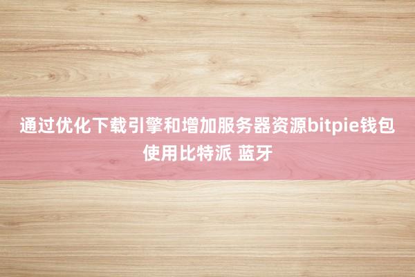 通过优化下载引擎和增加服务器资源bitpie钱包使用比特派 蓝牙