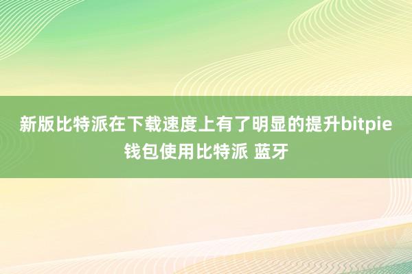 新版比特派在下载速度上有了明显的提升bitpie钱包使用比特派 蓝牙