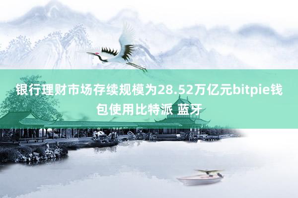 银行理财市场存续规模为28.52万亿元bitpie钱包使用比特派 蓝牙