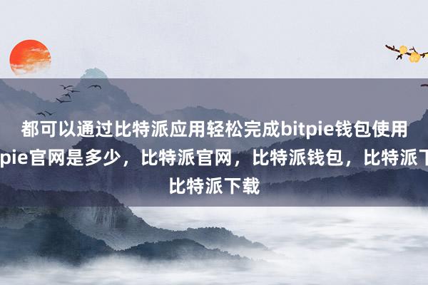 都可以通过比特派应用轻松完成bitpie钱包使用bitpie官网是多少，比特派官网，比特派钱包，比特派下载