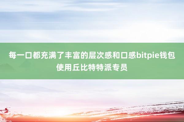 每一口都充满了丰富的层次感和口感bitpie钱包使用丘比特特派专员