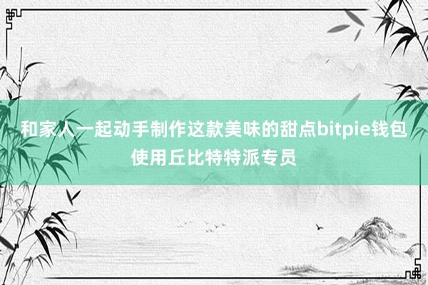 和家人一起动手制作这款美味的甜点bitpie钱包使用丘比特特派专员