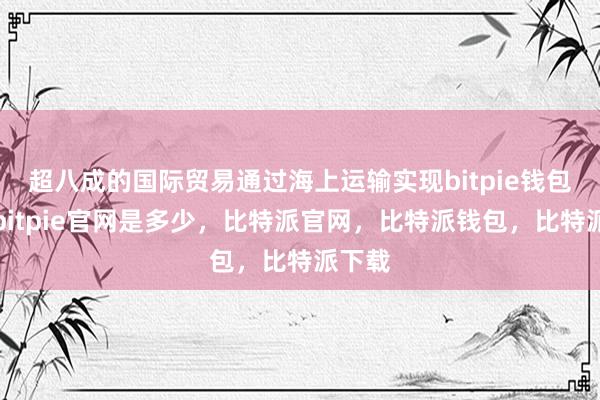 超八成的国际贸易通过海上运输实现bitpie钱包使用bitpie官网是多少，比特派官网，比特派钱包，比特派下载