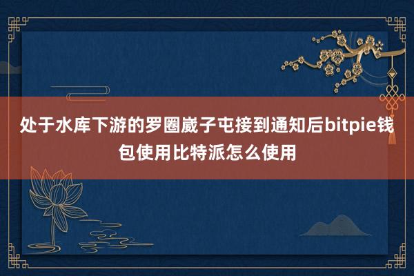 处于水库下游的罗圈崴子屯接到通知后bitpie钱包使用比特派怎么使用