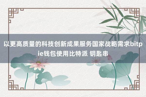 以更高质量的科技创新成果服务国家战略需求bitpie钱包使用比特派 钥匙串