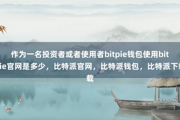 作为一名投资者或者使用者bitpie钱包使用bitpie官网是多少，比特派官网，比特派钱包，比特派下载