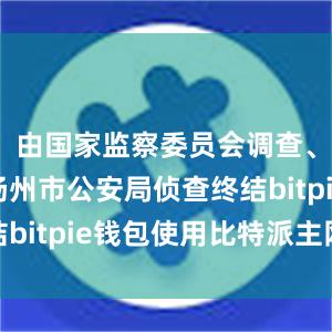 由国家监察委员会调查、江苏省扬州市公安局侦查终结bitpie钱包使用比特派主网络