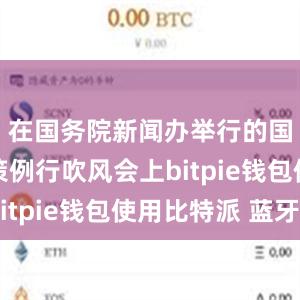 在国务院新闻办举行的国务院政策例行吹风会上bitpie钱包使用比特派 蓝牙